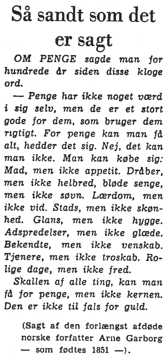 [Avisudklip:] Så sandt som det er sagt. OM PENGE sagde man for hundrede år siden disse kloge ord. &ndash; Penge har ikke noget værd i sig selv, men de er et stort gode for dem, som bruger dem rigtigt. For penge kan man få alt, hedder det sig. Nej, det kan man ikke. Man kan købe sig: Mad, men ikke appetit. Dråber, men ikke helbred, bløde senge, men ikke søvn. Lærdom, men ikke vid. Stads, men ikke skønhed. Glans, men ikke hygge. Adspredelser, men ikke glæde. Bekendte, men ikke venskab. Tjenere, men ikke troskab. Rolige dage, men ikke fred. Skallen af alle ting, kan man få for penge, men ikke kernen. Den er ikke til fals for guld. (Sagt af den forlængst afdøde norske forfatter Arne Garborg &ndash; som fødtes 1851 &ndash;).