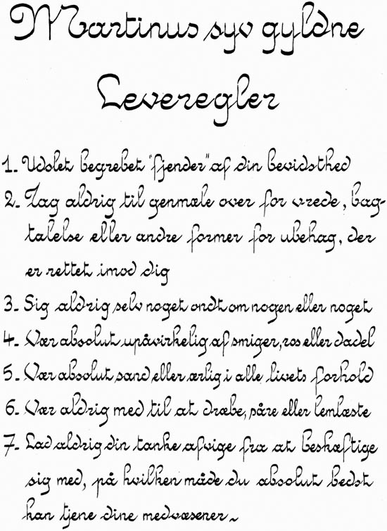 Martinus syv gyldne Leveregler. 1. Udslet begrebet 'fjender' af din bevidsthed. 2. Tag aldrig til genmæle over for vrede, bagtalelse eller andre former for ubehag, der er rettet imod dig. 3. Sig aldrig selv noget ondt om nogen eller noget. 4. Vær absolut upåvirkelig af smiger, ros eller dadel. 5. Vær absolut sand eller ærlig i alle livets forhold. 6. Vær aldrig med til at dræbe, såre eller lemlæste. 7. Lad aldrig din tanke afvige fra at beskæftige sig med, på hvilken måde du absolut bedst kan tjene dine medvæsener