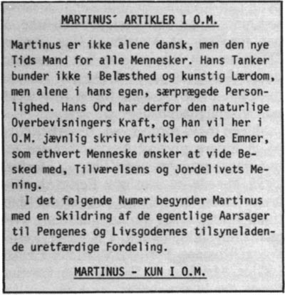 Martinus' artikler i O.M. Martinus er ikke alene dansk, men den nye Tids Mand for alle Mennesker. Hans Tanker bunder ikke i Belæsthed og kunstig Lærdom, men alene i hans egen, særprægede Personlighed. Hans Ord har derfor den naturlige Overbevisningers Kraft, og han vil her i O.M. jævnlig skrive Artikler om de Emner, som ethvert Menneske ønsker at vide Besked med, Tilværelsens og Jordelivets Mening. I det følgende Numer egyunder Martinus med en Skildring af de egentlige Aarsager til Pengenes og Livsgodernes tilsyneladende uretfærdige Fordeling. MARTINUS - KUN I O.M.