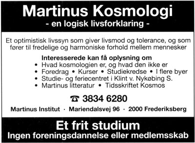 Martinus Kosmologi - en logisk livsforklaring -. Et optimistisk livssyn som giver livsmod og tolerance, og som fører til fredelige og harmoniske forhold mellem mennesker. Interesserede kan få oplysning om * Hvad kosmologien er, og hvad den ikke er. * Foredrag * Kurser * Studiekredse * I flere byer * Studie- og feriecentret i Klint v. Nykøbing S. * Martinus litteratur * Tidsskriftet Kosmos. Tlf. 3834 6280. Martinus Institut . Mariendalsvej 96 . 2000 Frederiksberg. Et frit studium. Ingen foreningsdannelse eller medlemsskab.