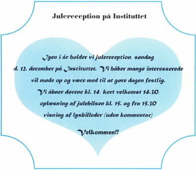 Julereception på Instituttet. Igen i år holder vi julereception søndag d. 12. december på Instituttet. Vi håber mange interesserede vil møde op og være med til at gøre dagen festlig. Vi åbner dørene kl. 14, kort velkomst 14.30, oplæsning af julehilsen kl. 15. og fra 15.30 visning af lysbilleder (uden kommentar). Velkommen!!