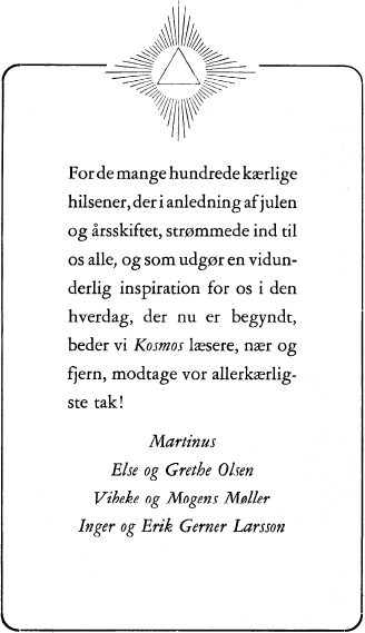 For de mange hundrede kærlige hilsener, der i anledning af julen og årsskiftet, strømmede ind til os alle, og som udgør en vidunderlig inspiration for os i den hverdag, der nu er begyndt, beder vi Kosmos læsere, nær og fjern, modtage vor allerkærligste tak! Martinus, Else og Grethe Olsen, Vibeke og Mogens Møller, Inger og Erik Gerner Larsson