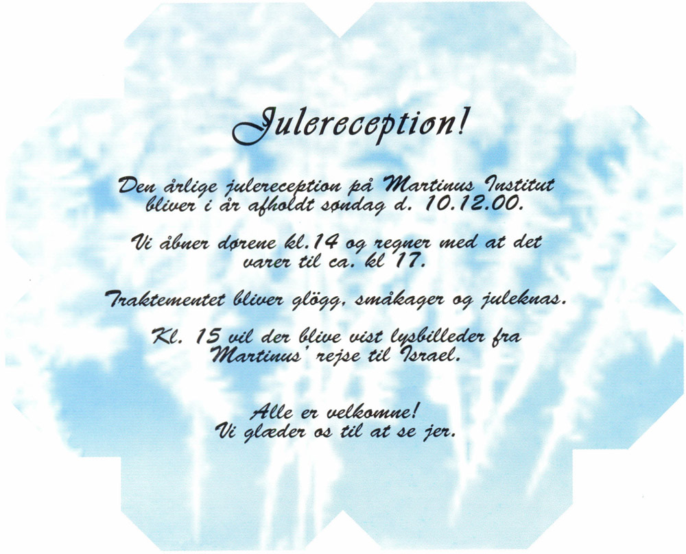 Julereception! Den årlige julereception på Martinus Institut bliver i år afholdt søndag d. 10.12.00. Vi åbner dørene kl.14 og regner med at det varer til ca. kl 17. Traktementet bliver glögg, småkager og juleknas. Kl. 15 vil der blive vist lysbilleder fra Martinus' rejse til Israel. Alle er velkomne! Vi glæder os til at se jer.