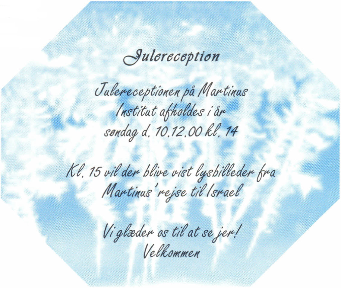 Julereception. Julereceptionen på Martinus Institut afholdes i år søndag d. 10.12.00 kl. 14. Kl. 15 vil der blive vist lysbilleder fra Martinus' rejse til Israel. Vi glæder os til at se jer! Velkommen