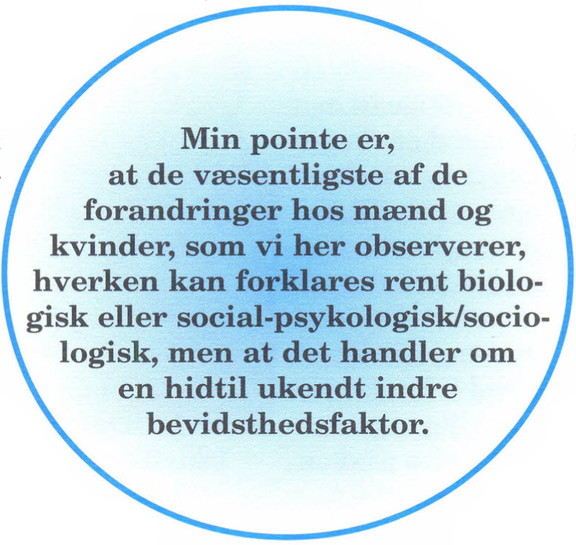 Min pointe er, at de væsentligste af de forandringer hos mænd og kvinder, som vi her observerer, hverken kan forklares rent biologisk eller social-psykologisk/sociologisk, men at det handler om en hidtil ukendt indre bevidsthedsfaktor.