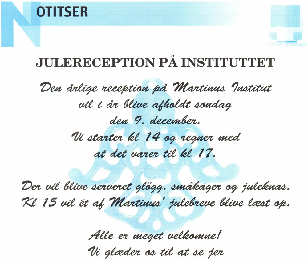 Notitser. JULERECEPTION PÅ INSTITUTTET. Den årlige reception på Martinus Institut vil i år blive afholdt søndag den 9. december.  Vi starter kl 14 og regner med at det varer til kl 17. Der vil blive serveret glögg, småkager og juleknas. Kl 15 vil ét af Martinus' julebreve blive læst op. Alle er meget velkomne! Vi glæder os til at se jer