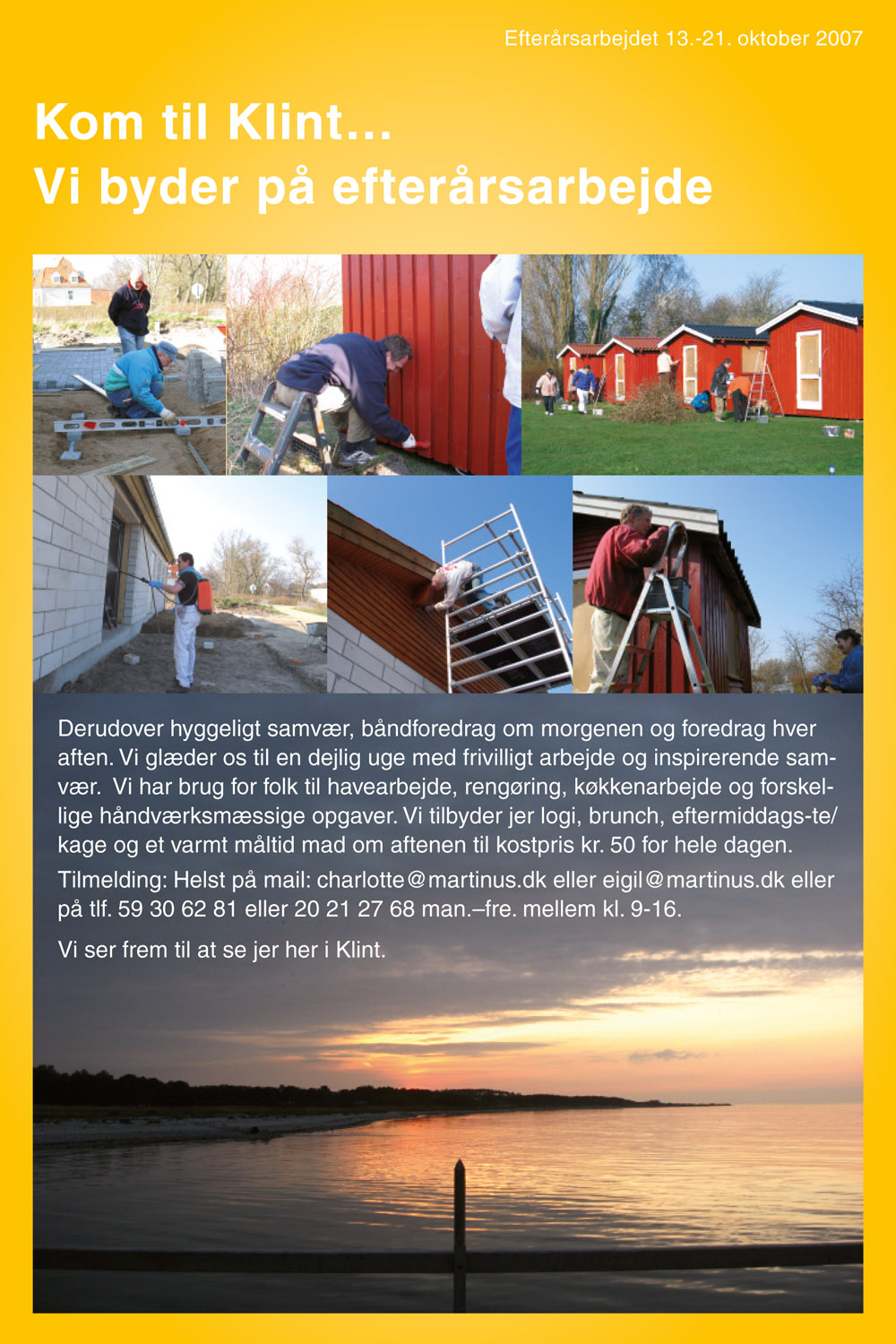 Efterårsarbejdet 13.-21. oktober 2007. Kom til Klint… Vi byder på efterårsarbejde. Derudover hyggeligt samvær, båndforedrag om morgenen og foredrag hver aften. Vi glæder os til en dejlig uge med frivilligt arbejde og inspirerende samvær. Vi har brug for folk til havearbejde, rengøring, køkkenarbejde og forskellige håndværksmæssige opgaver. Vi tilbyder jer logi, brunch, eftermiddags-te/kage og et varmt måltid mad om aftenen til kostpris kr. 50 for hele dagen. Tilmelding: Helst på mail: charlotte@martinus.dk eller eigil@martinus.dk eller på tlf. 59 30 62 81 eller 20 21 27 68 man.&ndash;fre. mellem kl. 9-16. Vi ser frem til at se jer her i Klint.