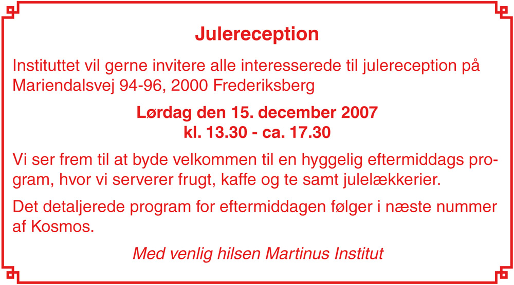 Julereception. Instituttet vil gerne invitere alle interesserede til julereception på Mariendalsvej 94-96, 2000 Frederiksberg. Lørdag den 15. december 2007<br>kl. 13.30 &ndash; ca. 17.30. Vi ser frem til at byde velkommen til en hyggelig eftermiddags program, hvor vi serverer frugt, kaffe og te samt julelækkerier. Det detaljerede program for eftermiddagen følger i næste nummer af Kosmos. Med venlig hilsen Martinus Institut