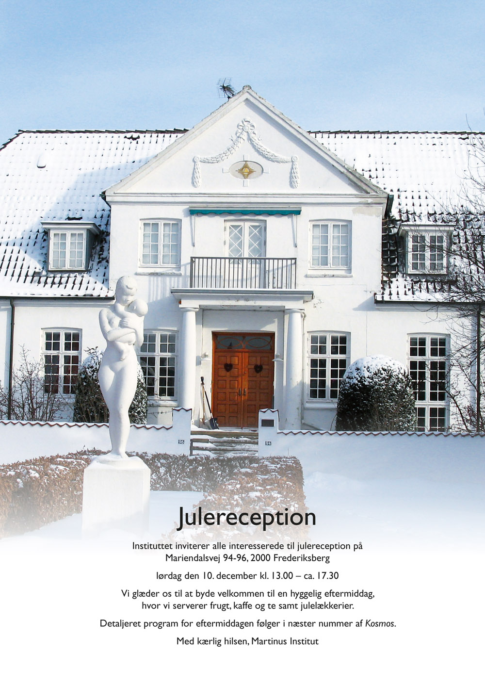 Julereception. Instituttet inviterer alle interesserede til julereception på Mariendalsvej 94-96, 2000 Frederiksberg lørdag den 10. december kl. 13.00 – ca. 17.30. Vi glæder os til at byde velkommen til en hyggelig eftermiddag, hvor vi serverer frugt, kaffe og te samt julelækkerier. Detaljeret program for eftermiddagen følger i næster nummer af Kosmos. Med kærlig hilsen, Martinus Institut